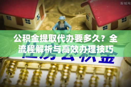 方城公积金提取代办要多久？全流程解析与高效办理技巧