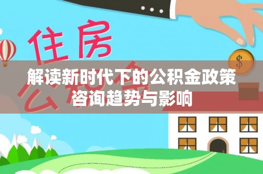 方城解读新时代下的公积金政策咨询趋势与影响