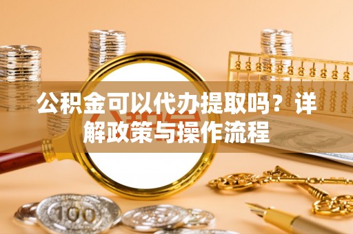 方城公积金可以代办提取吗？详解政策与操作流程