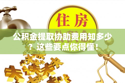 方城公积金提取协助费用知多少？这些要点你得懂！