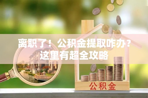 方城离职了！公积金提取咋办？这里有超全攻略