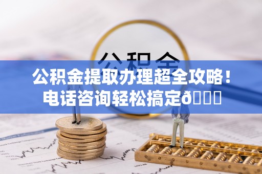 方城公积金提取办理超全攻略！电话咨询轻松搞定😎