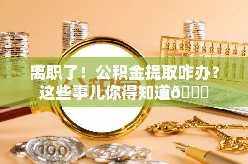 方城离职了！公积金提取咋办？这些事儿你得知道😎