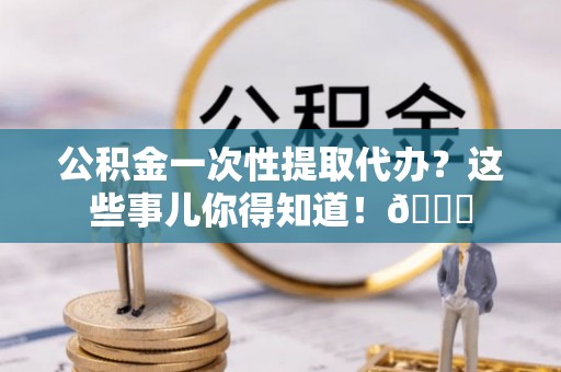 方城公积金一次性提取代办？这些事儿你得知道！😎