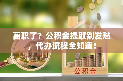 方城离职了？公积金提取别发愁，代办流程全知道！