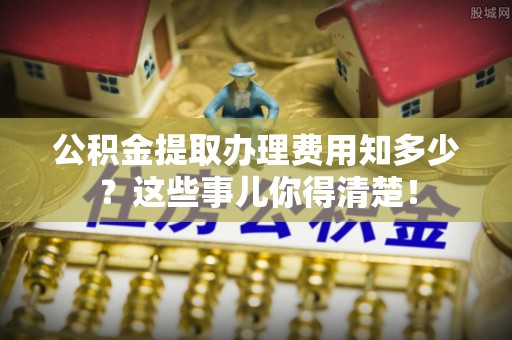 方城公积金提取办理费用知多少？这些事儿你得清楚！