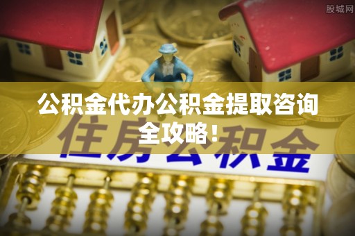 方城公积金代办公积金提取咨询全攻略！