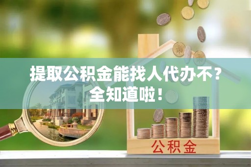 方城提取公积金能找人代办不？全知道啦！