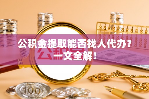 方城公积金提取能否找人代办？一文全解！