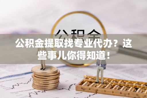 方城公积金提取找专业代办？这些事儿你得知道！