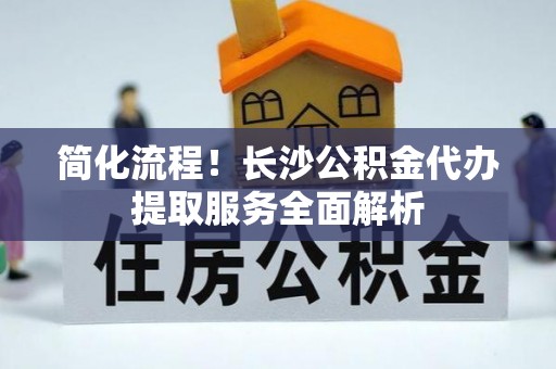 方城简化流程！长沙公积金代办提取服务全面解析