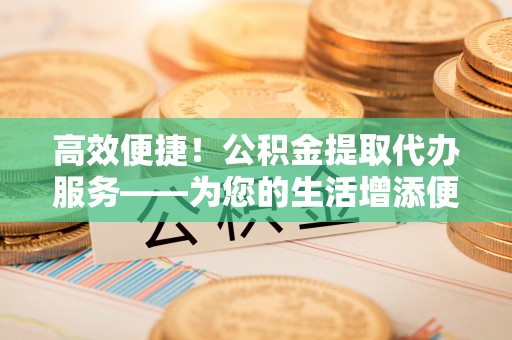 方城高效便捷！公积金提取代办服务——为您的生活增添便利