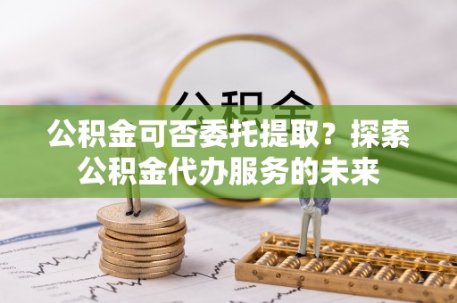方城公积金可否委托提取？探索公积金代办服务的未来