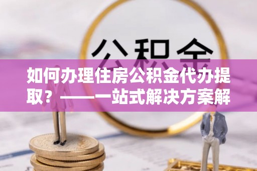 方城如何办理住房公积金代办提取？——一站式解决方案解析
